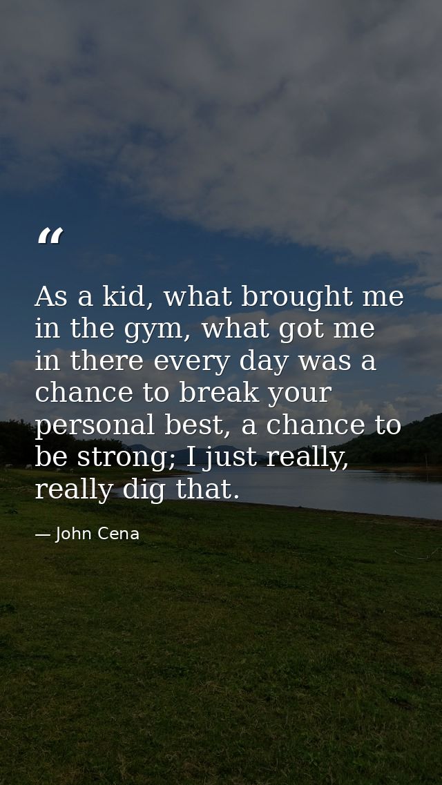 As a kid, what brought me in the gym, what got me in there every day was a chance to break your personal best, a chance  — John Cena