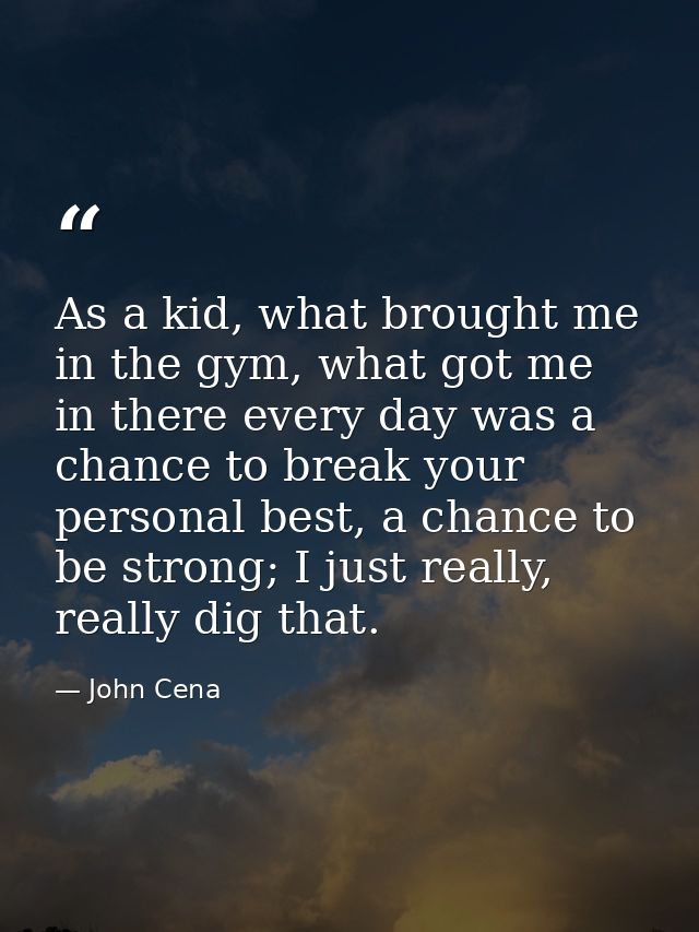 As a kid, what brought me in the gym, what got me in there every day was a chance to break your personal best, a chance  — John Cena