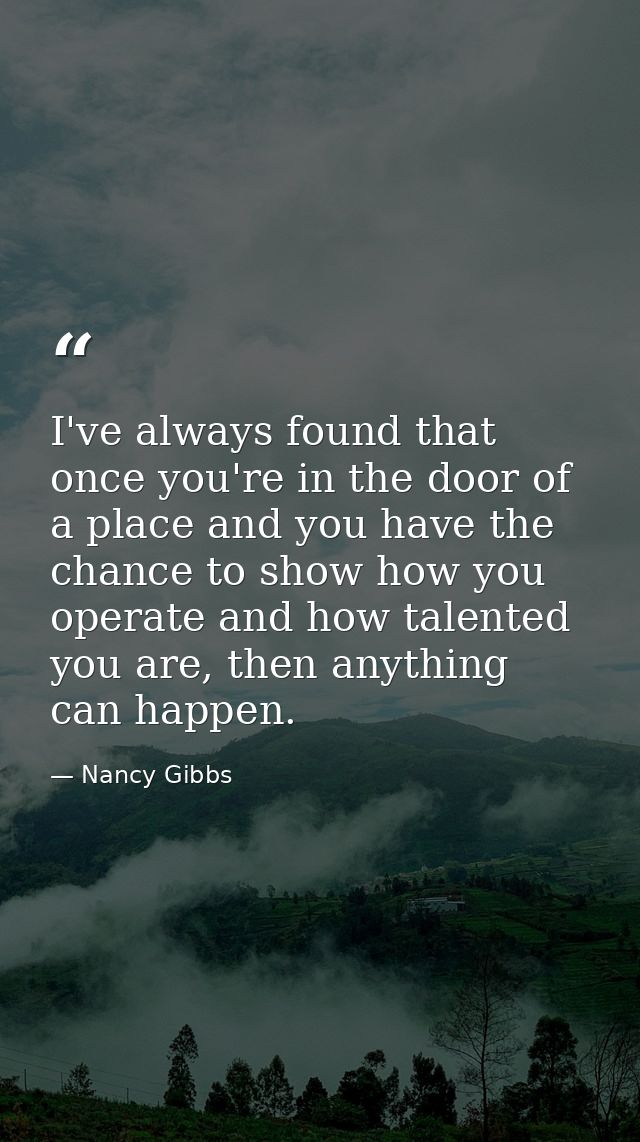I've always found that once you're in the door of a place and you have the chance to show how you operate and how talent — Nancy Gibbs