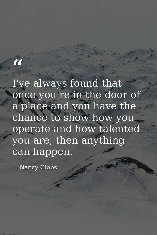 I've always found that once you're in the door of a place and you have the chance to show how you operate and how talent — Nancy Gibbs