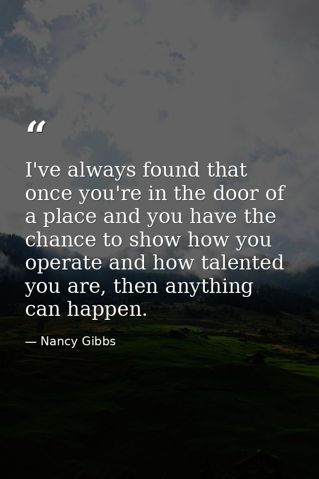 I've always found that once you're in the door of a place and you have the chance to show how you operate and how talent — Nancy Gibbs