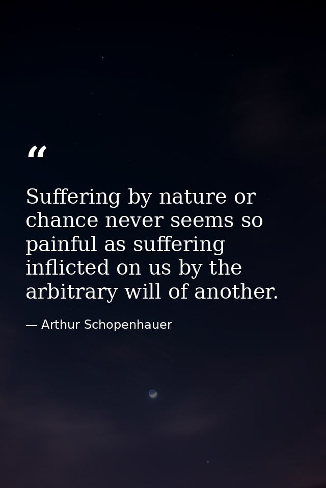 Suffering by nature or chance never seems so painful as suffering inflicted on us by the arbitrary will of another. — Arthur Schopenhauer