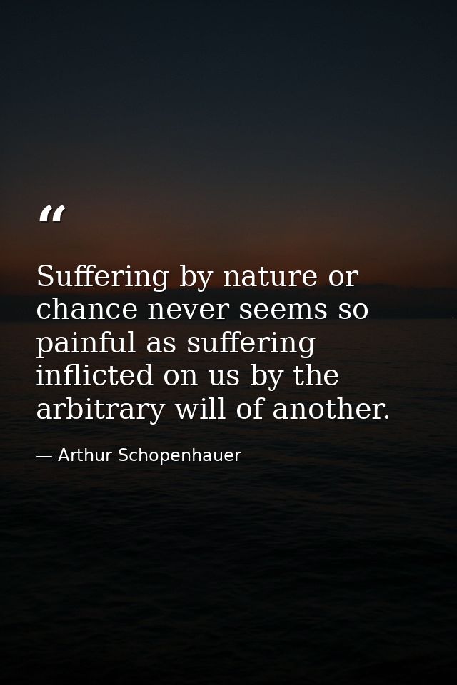 Suffering by nature or chance never seems so painful as suffering inflicted on us by the arbitrary will of another. — Arthur Schopenhauer