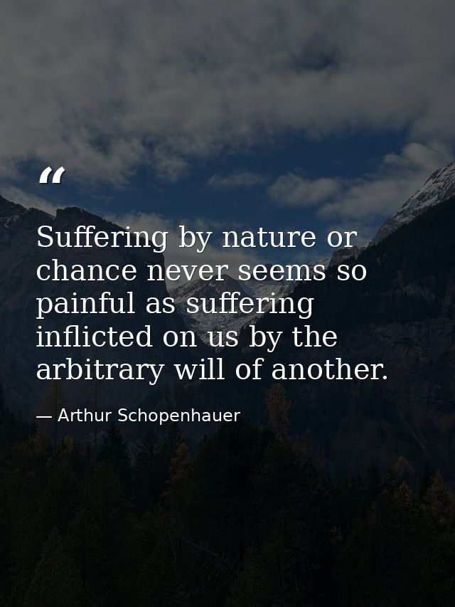 Suffering by nature or chance never seems so painful as suffering inflicted on us by the arbitrary will of another. — Arthur Schopenhauer