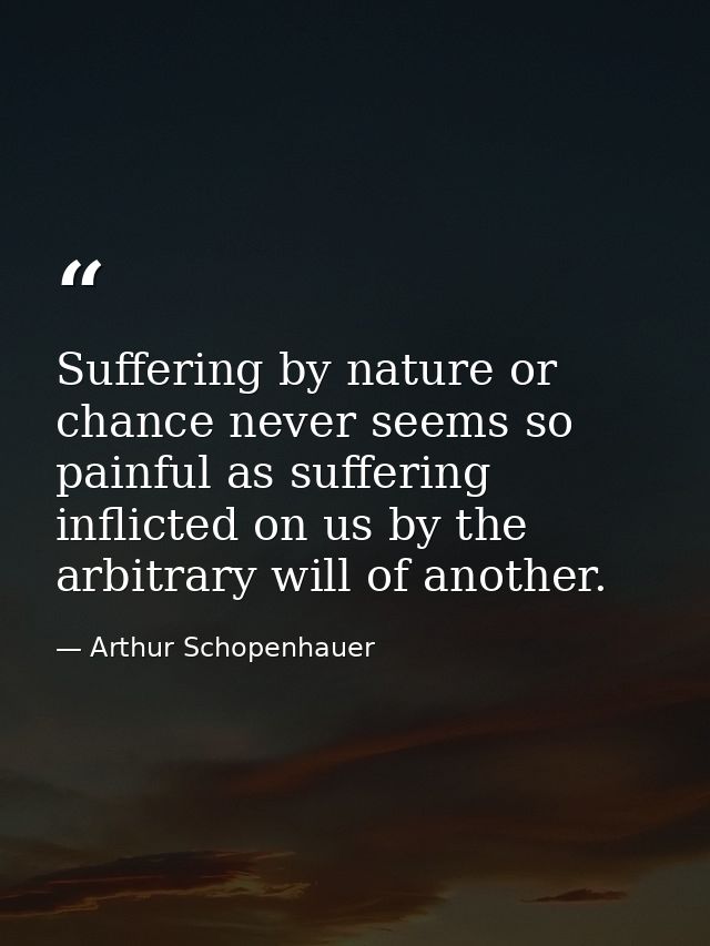 Suffering by nature or chance never seems so painful as suffering inflicted on us by the arbitrary will of another. — Arthur Schopenhauer