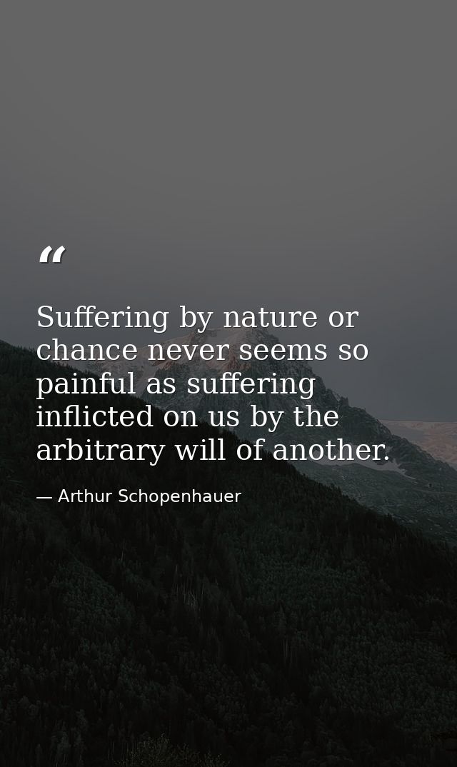 Suffering by nature or chance never seems so painful as suffering inflicted on us by the arbitrary will of another. — Arthur Schopenhauer