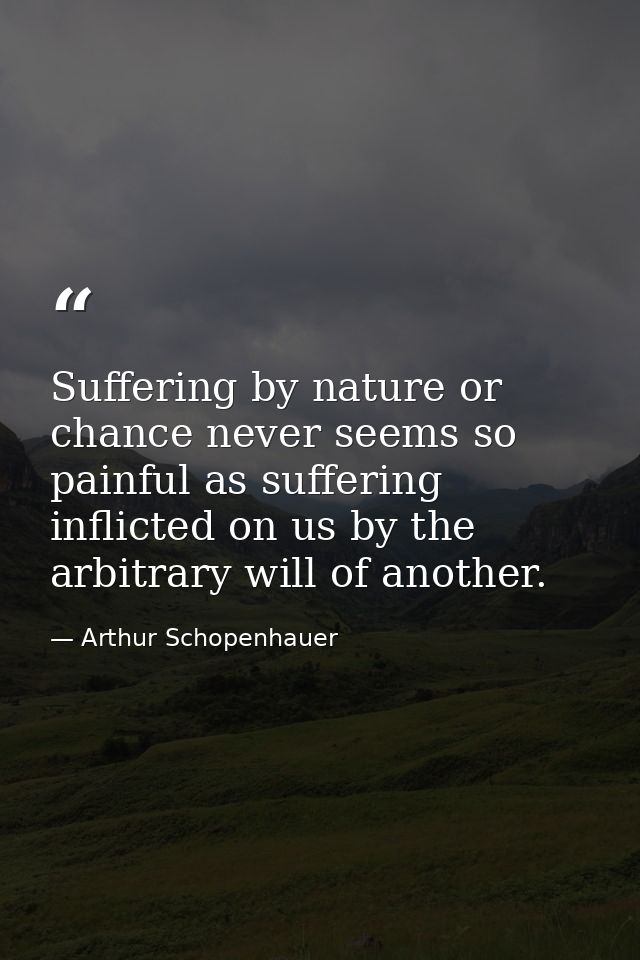 Suffering by nature or chance never seems so painful as suffering inflicted on us by the arbitrary will of another. — Arthur Schopenhauer