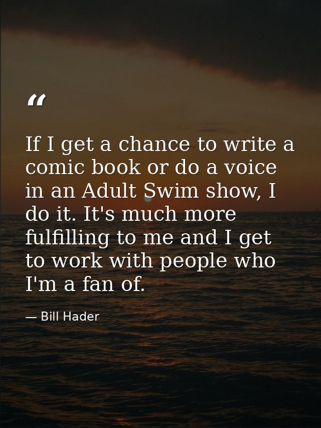 If I get a chance to write a comic book or do a voice in an Adult Swim show, I do it. It's much more fulfilling to me an — Bill Hader