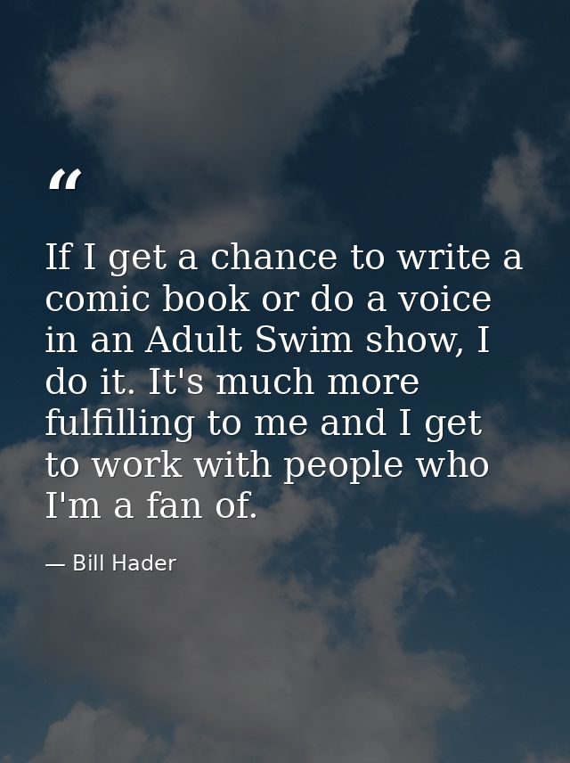 If I get a chance to write a comic book or do a voice in an Adult Swim show, I do it. It's much more fulfilling to me an — Bill Hader