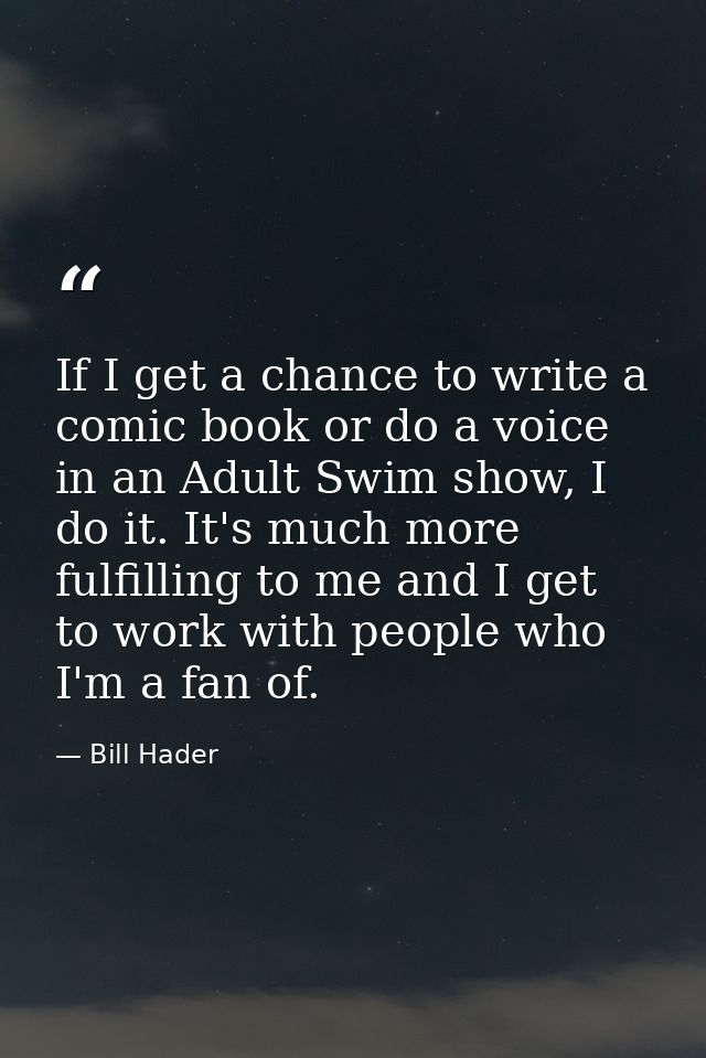 If I get a chance to write a comic book or do a voice in an Adult Swim show, I do it. It's much more fulfilling to me an — Bill Hader