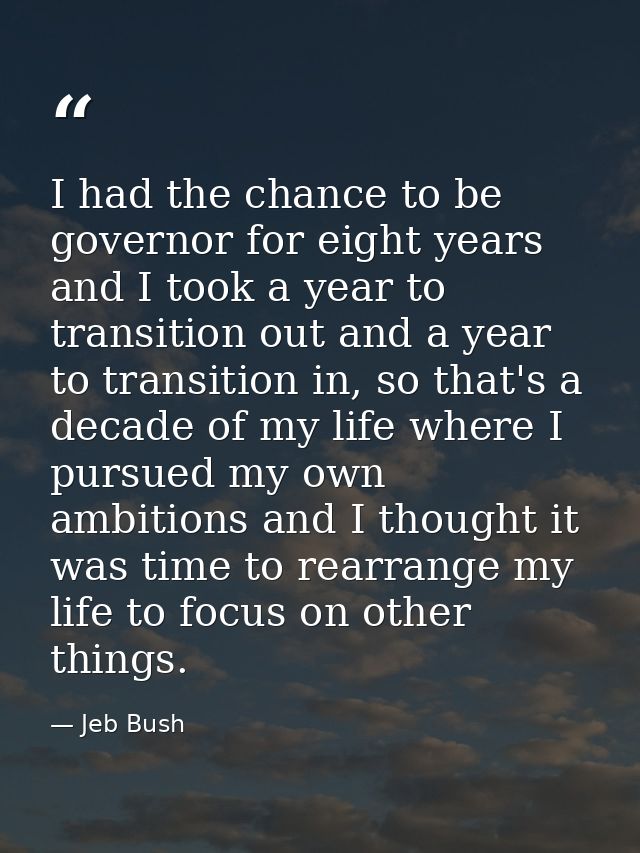 I had the chance to be governor for eight years and I took a year to transition out and a year to transition in, so that — Jeb Bush