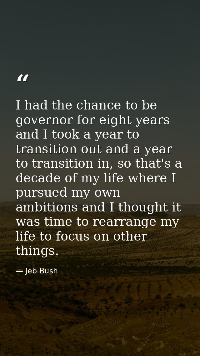 I had the chance to be governor for eight years and I took a year to transition out and a year to transition in, so that — Jeb Bush