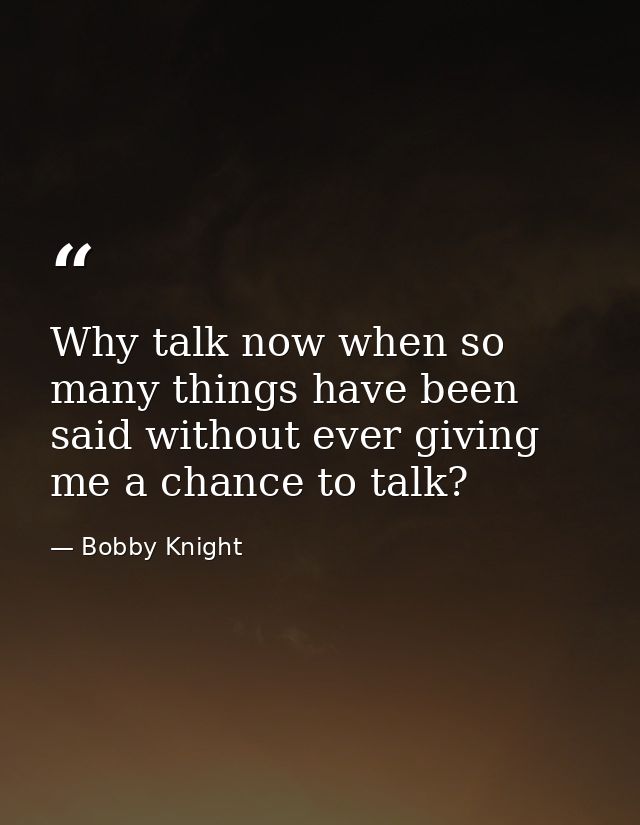 Why talk now when so many things have been said without ever giving me a chance to talk? — Bobby Knight