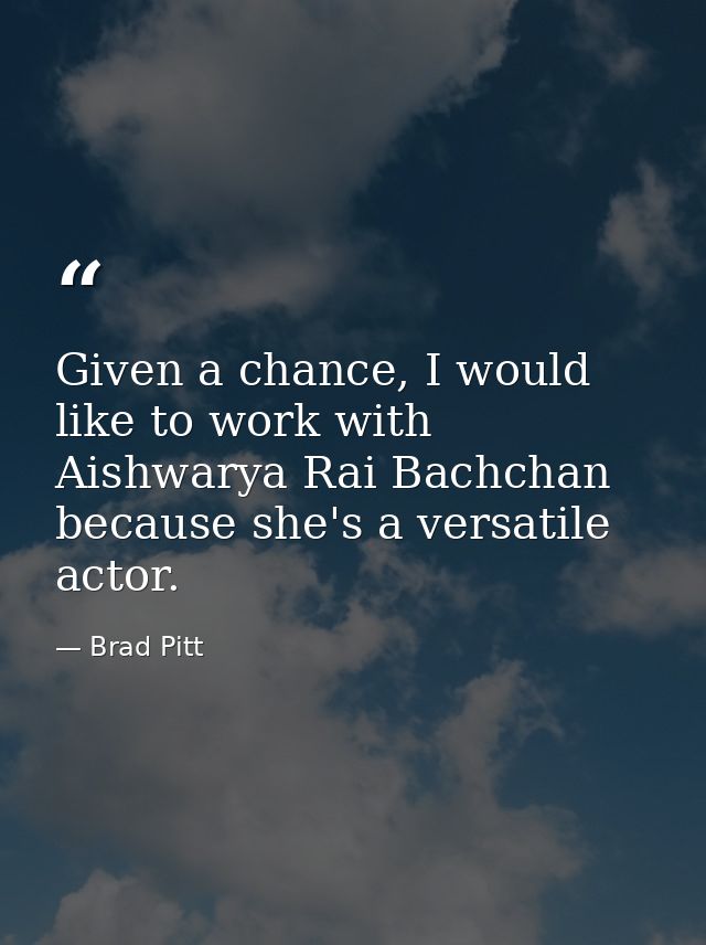 Given a chance, I would like to work with Aishwarya Rai Bachchan because she's a versatile actor. — Brad Pitt