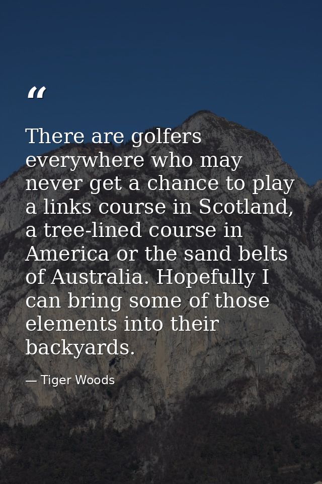 There are golfers everywhere who may never get a chance to play a links course in Scotland, a tree-lined course in Ameri — Tiger Woods