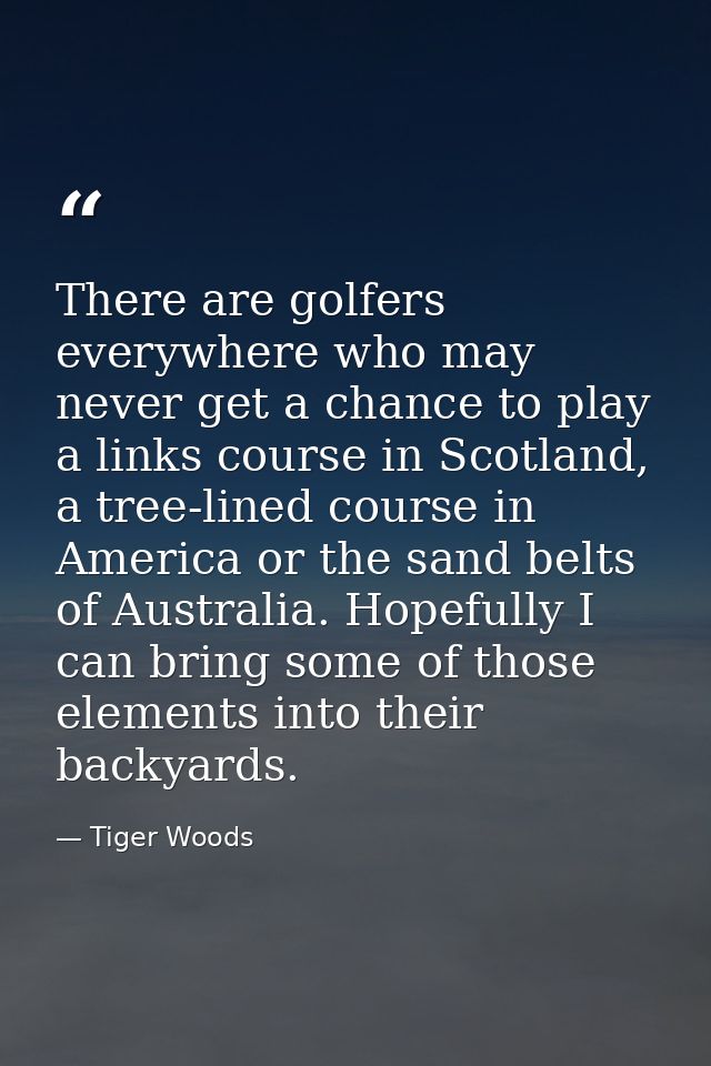 There are golfers everywhere who may never get a chance to play a links course in Scotland, a tree-lined course in Ameri — Tiger Woods