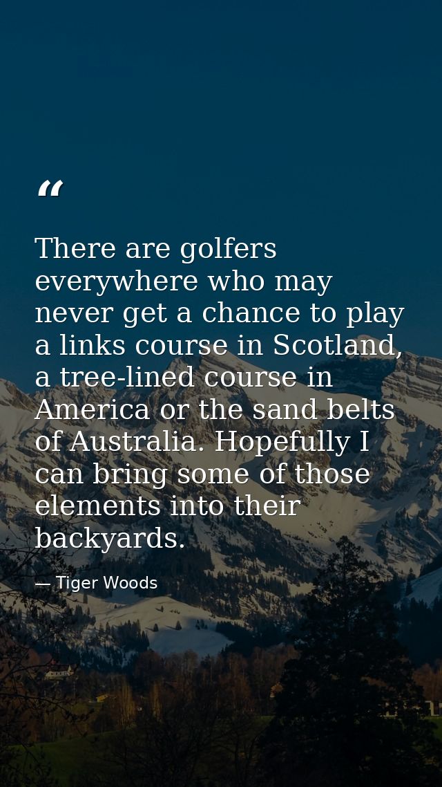 There are golfers everywhere who may never get a chance to play a links course in Scotland, a tree-lined course in Ameri — Tiger Woods