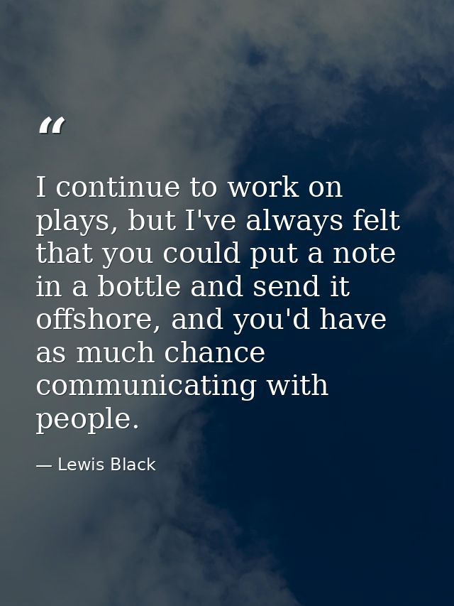 I continue to work on plays, but I've always felt that you could put a note in a bottle and send it offshore, and you'd  — Lewis Black