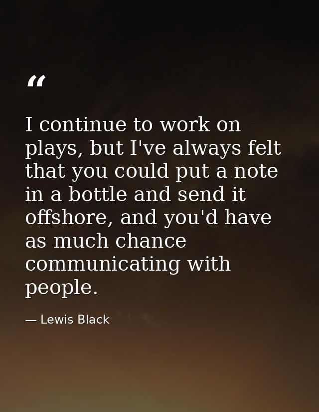 I continue to work on plays, but I've always felt that you could put a note in a bottle and send it offshore, and you'd  — Lewis Black
