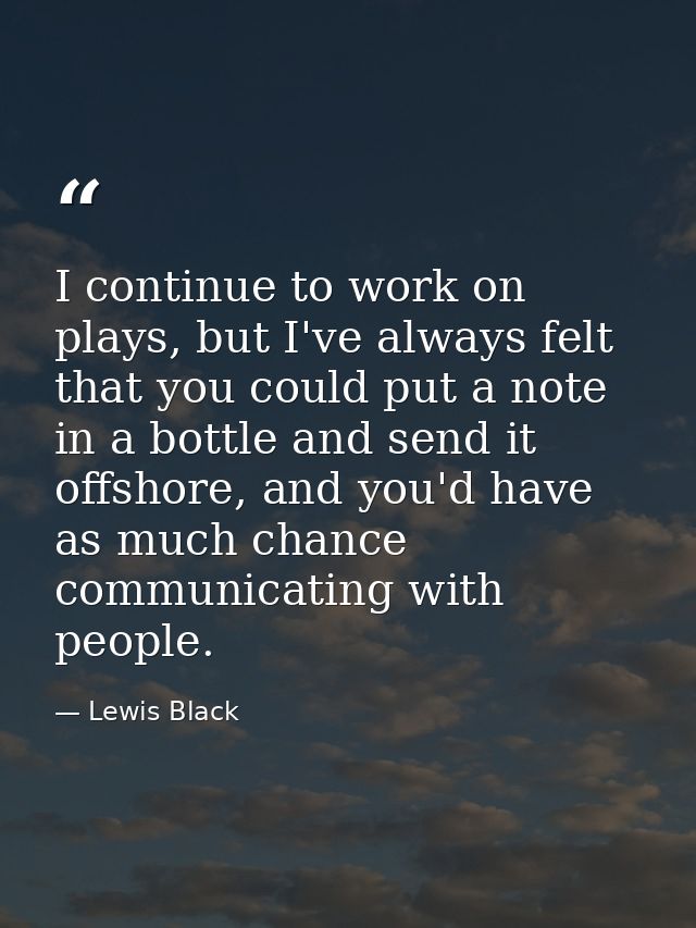 I continue to work on plays, but I've always felt that you could put a note in a bottle and send it offshore, and you'd  — Lewis Black