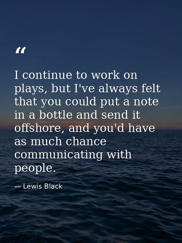 I continue to work on plays, but I've always felt that you could put a note in a bottle and send it offshore, and you'd  — Lewis Black