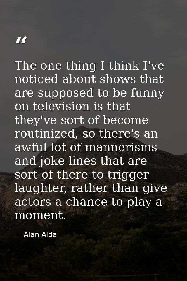 The one thing I think I've noticed about shows that are supposed to be funny on television is that they've sort of becom — Alan Alda