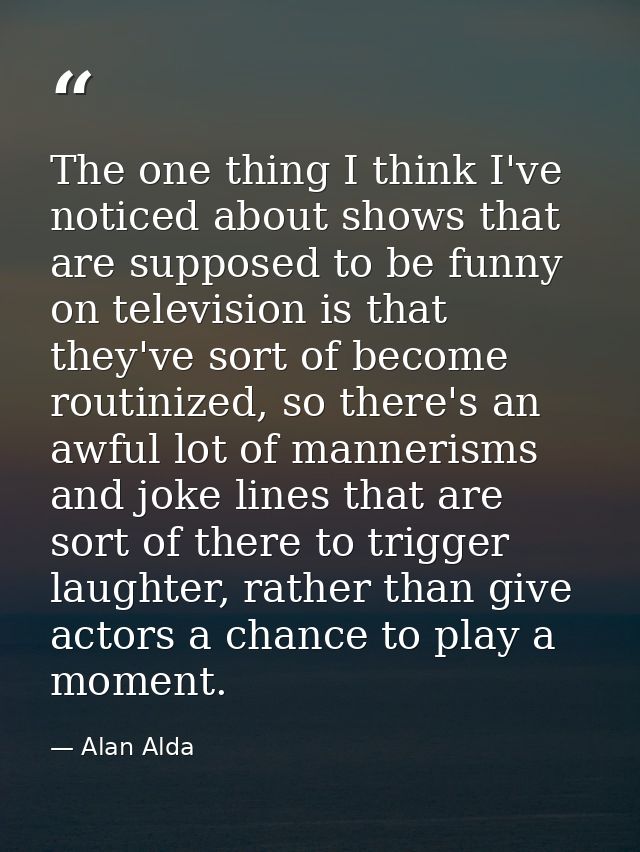 The one thing I think I've noticed about shows that are supposed to be funny on television is that they've sort of becom — Alan Alda