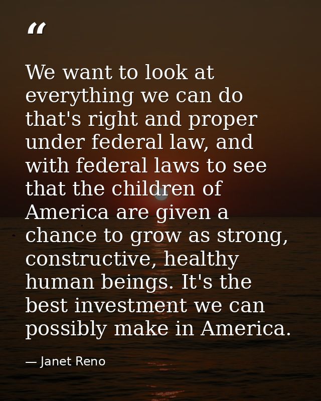 We want to look at everything we can do that's right and proper under federal law, and with federal laws to see that the — Janet Reno