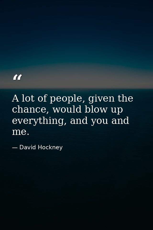 A lot of people, given the chance, would blow up everything, and you and me. — David Hockney
