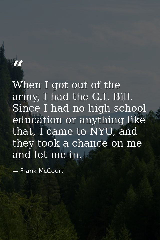 When I got out of the army, I had the G.I. Bill. Since I had no high school education or anything like that, I came to N — Frank McCourt