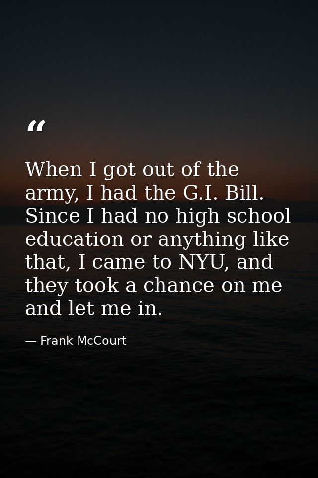 When I got out of the army, I had the G.I. Bill. Since I had no high school education or anything like that, I came to N — Frank McCourt