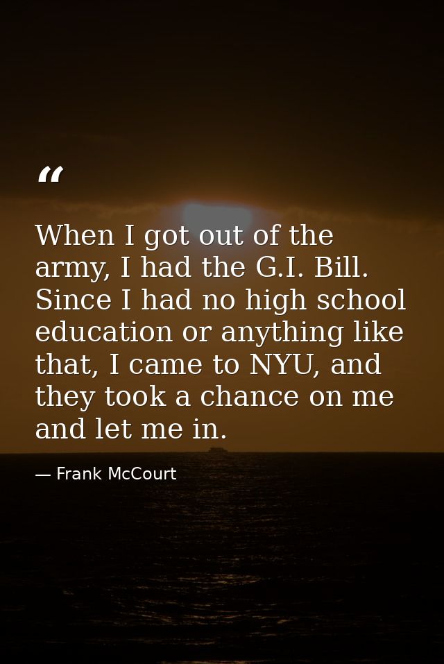 When I got out of the army, I had the G.I. Bill. Since I had no high school education or anything like that, I came to N — Frank McCourt