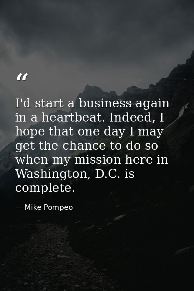 I'd start a business again in a heartbeat. Indeed, I hope that one day I may get the chance to do so when my mission her — Mike Pompeo