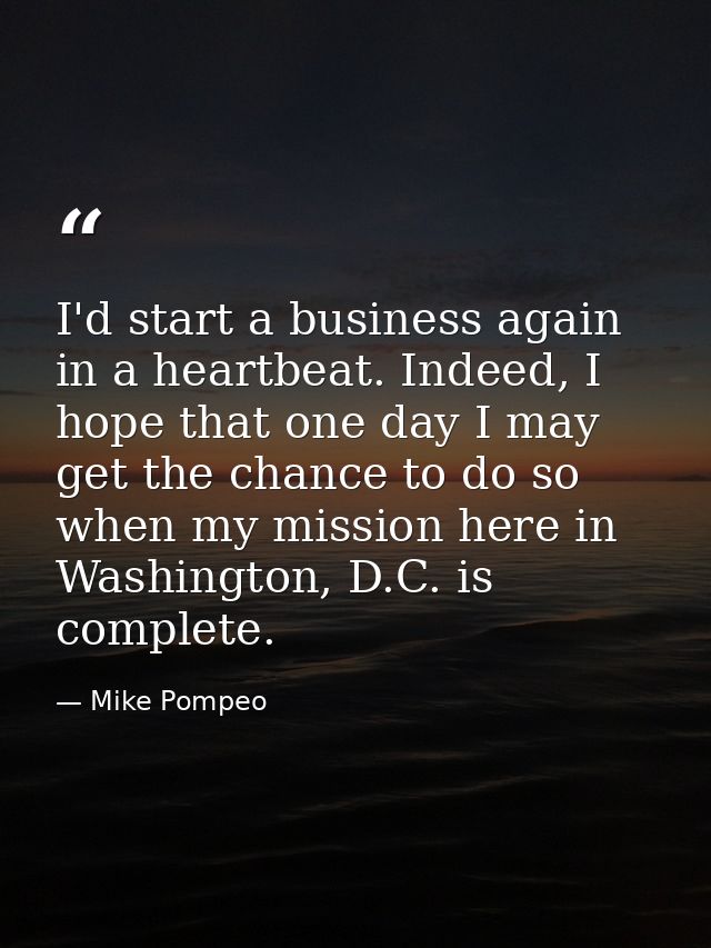 I'd start a business again in a heartbeat. Indeed, I hope that one day I may get the chance to do so when my mission her — Mike Pompeo