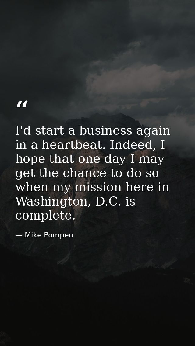 I'd start a business again in a heartbeat. Indeed, I hope that one day I may get the chance to do so when my mission her — Mike Pompeo