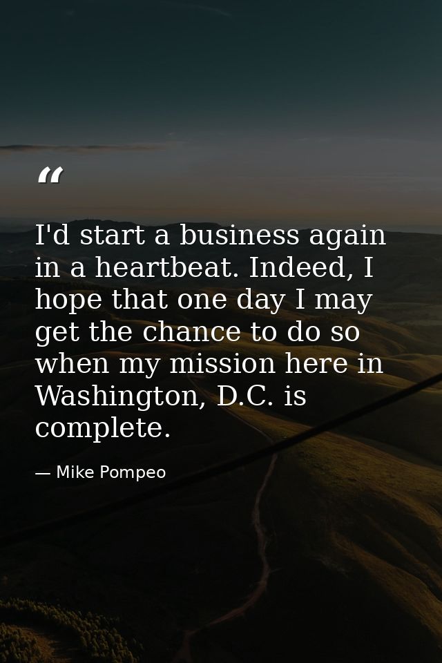I'd start a business again in a heartbeat. Indeed, I hope that one day I may get the chance to do so when my mission her — Mike Pompeo