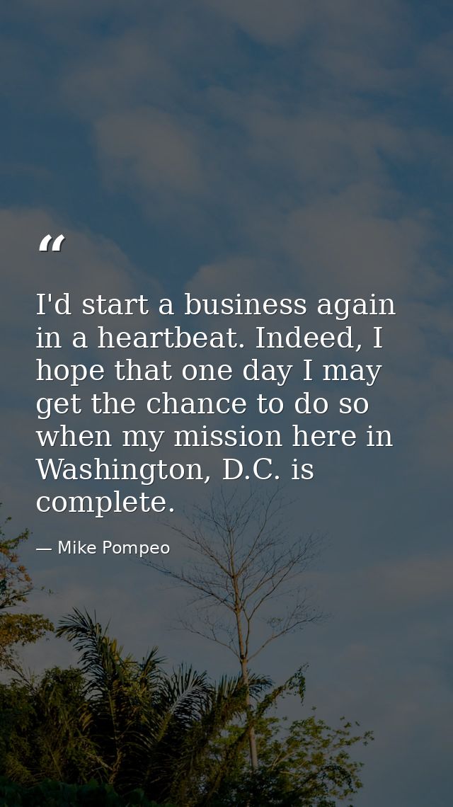 I'd start a business again in a heartbeat. Indeed, I hope that one day I may get the chance to do so when my mission her — Mike Pompeo