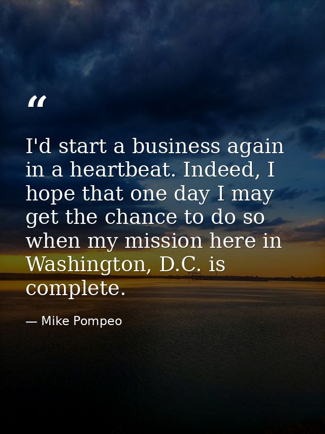 I'd start a business again in a heartbeat. Indeed, I hope that one day I may get the chance to do so when my mission her — Mike Pompeo