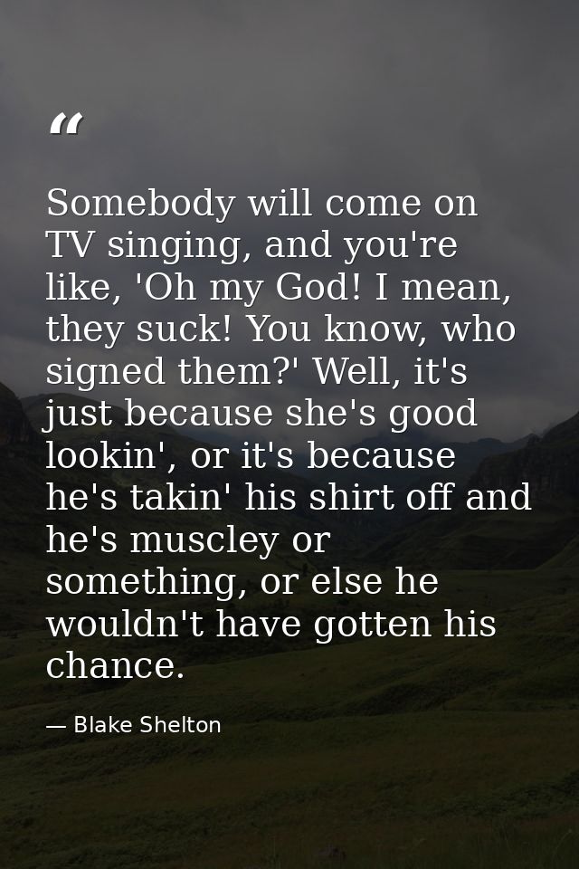 Somebody will come on TV singing, and you're like, 'Oh my God! I mean, they suck! You know, who signed them?' Well, it's — Blake Shelton