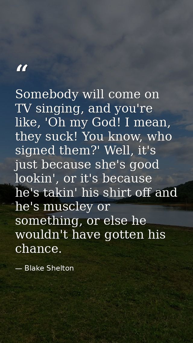 Somebody will come on TV singing, and you're like, 'Oh my God! I mean, they suck! You know, who signed them?' Well, it's — Blake Shelton