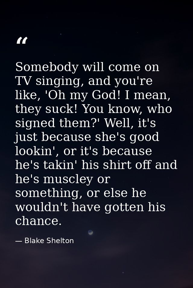 Somebody will come on TV singing, and you're like, 'Oh my God! I mean, they suck! You know, who signed them?' Well, it's — Blake Shelton