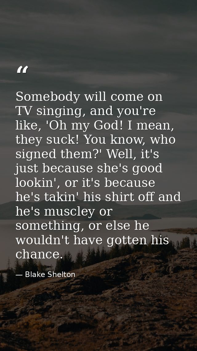 Somebody will come on TV singing, and you're like, 'Oh my God! I mean, they suck! You know, who signed them?' Well, it's — Blake Shelton