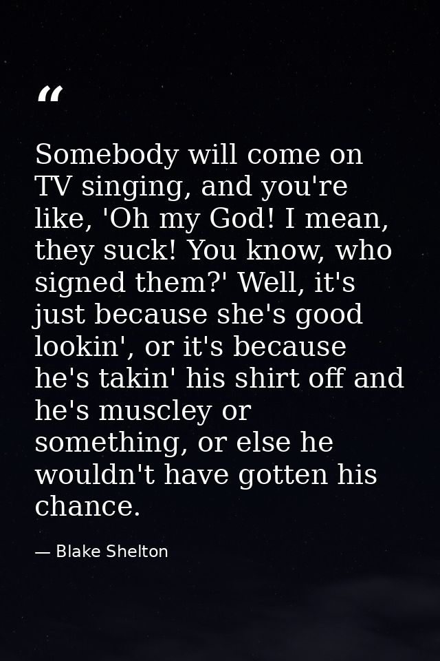 Somebody will come on TV singing, and you're like, 'Oh my God! I mean, they suck! You know, who signed them?' Well, it's — Blake Shelton