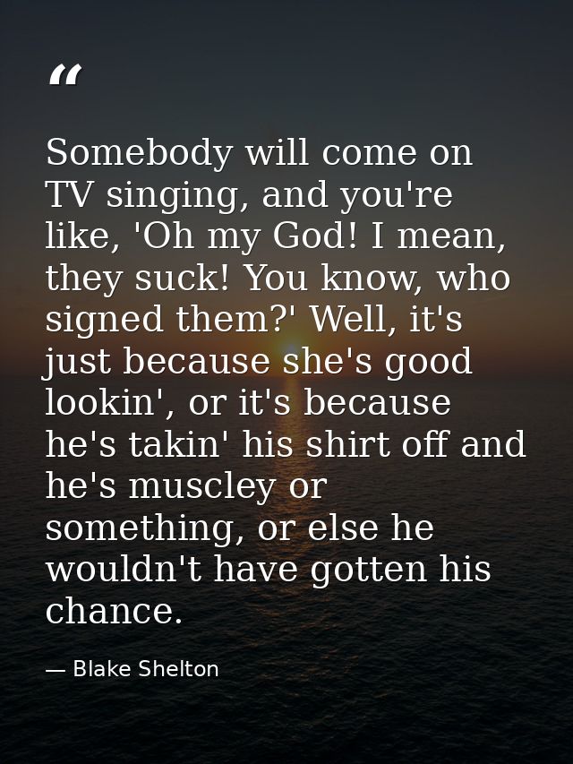 Somebody will come on TV singing, and you're like, 'Oh my God! I mean, they suck! You know, who signed them?' Well, it's — Blake Shelton