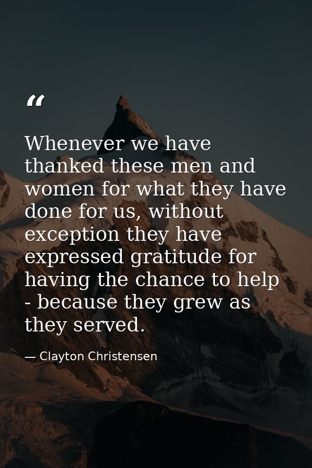 Whenever we have thanked these men and women for what they have done for us, without exception they have expressed grati — Clayton Christensen