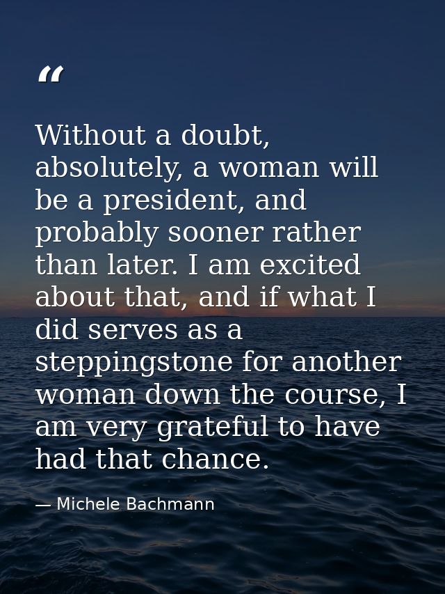 Without a doubt, absolutely, a woman will be a president, and probably sooner rather than later. I am excited about that — Michele Bachmann