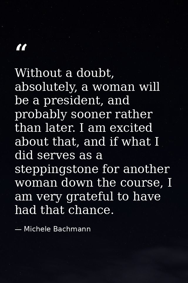 Without a doubt, absolutely, a woman will be a president, and probably sooner rather than later. I am excited about that — Michele Bachmann
