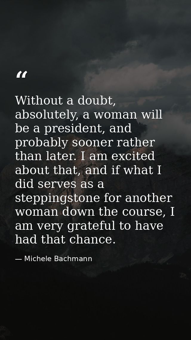 Without a doubt, absolutely, a woman will be a president, and probably sooner rather than later. I am excited about that — Michele Bachmann