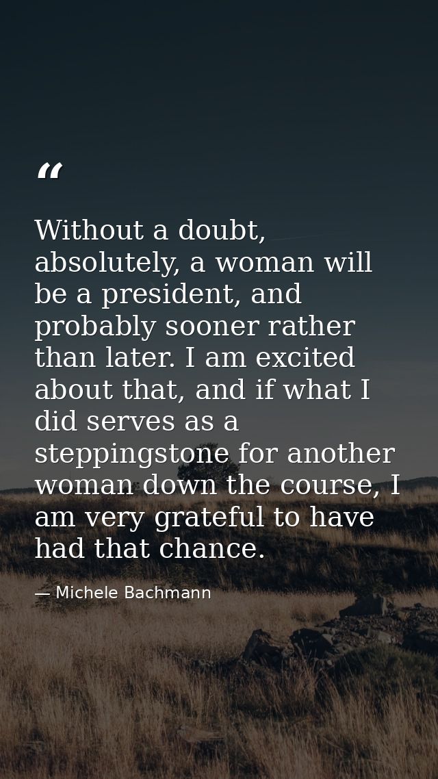Without a doubt, absolutely, a woman will be a president, and probably sooner rather than later. I am excited about that — Michele Bachmann