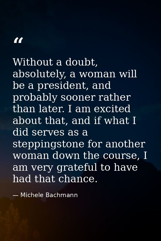Without a doubt, absolutely, a woman will be a president, and probably sooner rather than later. I am excited about that — Michele Bachmann